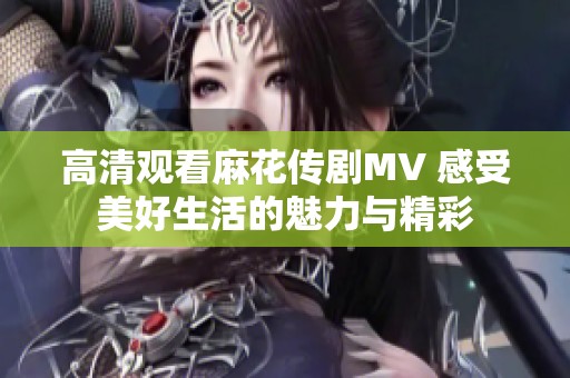 高清观看麻花传剧MV 感受美好生活的魅力与精彩