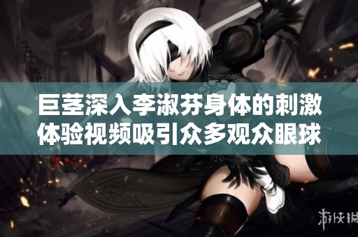 巨茎深入李淑芬身体的刺激体验视频吸引众多观众眼球