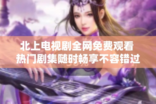 北上电视剧全网免费观看 热门剧集随时畅享不容错过
