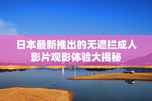 日本最新推出的无遮拦成人影片观影体验大揭秘