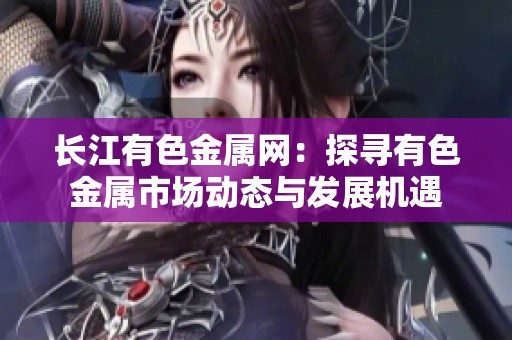 长江有色金属网：探寻有色金属市场动态与发展机遇