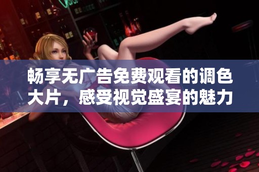 畅享无广告免费观看的调色大片，感受视觉盛宴的魅力与震撼