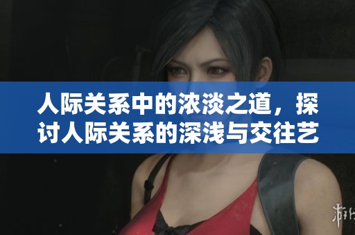 人际关系中的浓淡之道，探讨人际关系的深浅与交往艺术