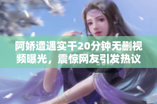 阿娇遭遇实干20分钟无删视频曝光，震惊网友引发热议