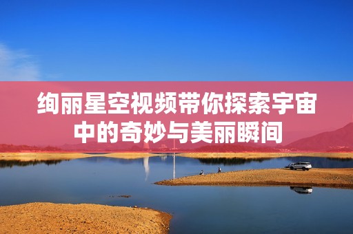 绚丽星空视频带你探索宇宙中的奇妙与美丽瞬间
