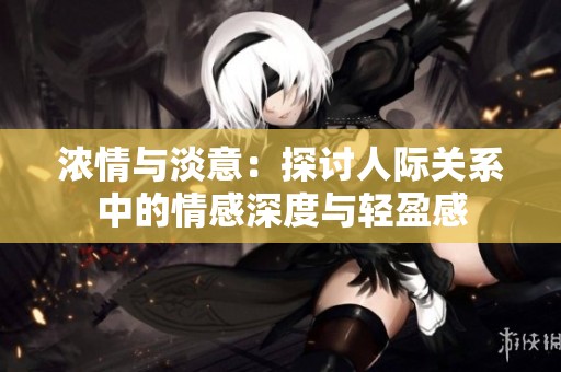 浓情与淡意：探讨人际关系中的情感深度与轻盈感