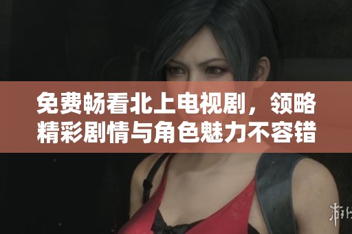 免费畅看北上电视剧，领略精彩剧情与角色魅力不容错过