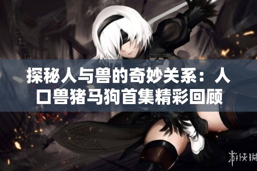 探秘人与兽的奇妙关系：人口兽猪马狗首集精彩回顾
