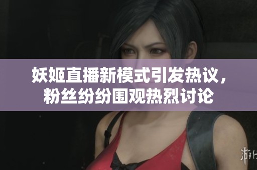 妖姬直播新模式引发热议，粉丝纷纷围观热烈讨论