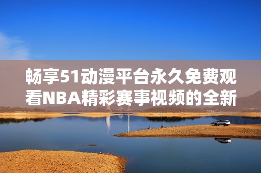畅享51动漫平台永久免费观看NBA精彩赛事视频的全新体验