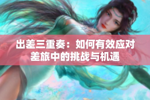 出差三重奏：如何有效应对差旅中的挑战与机遇