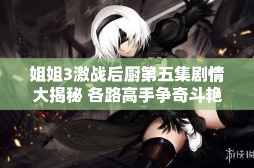 姐姐3激战后厨第五集剧情大揭秘 各路高手争奇斗艳留下悬念