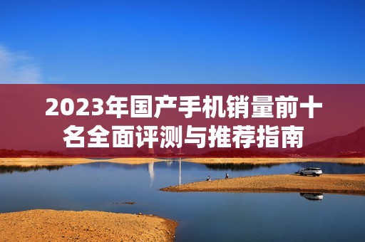 2023年国产手机销量前十名全面评测与推荐指南