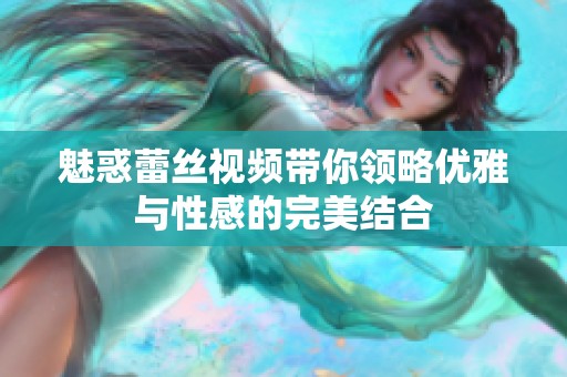 魅惑蕾丝视频带你领略优雅与性感的完美结合
