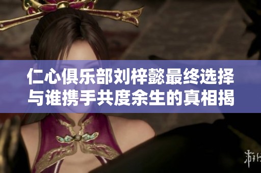 仁心俱乐部刘梓懿最终选择与谁携手共度余生的真相揭秘