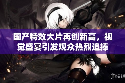 国产特效大片再创新高，视觉盛宴引发观众热烈追捧