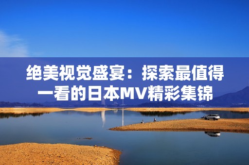 绝美视觉盛宴：探索最值得一看的日本MV精彩集锦