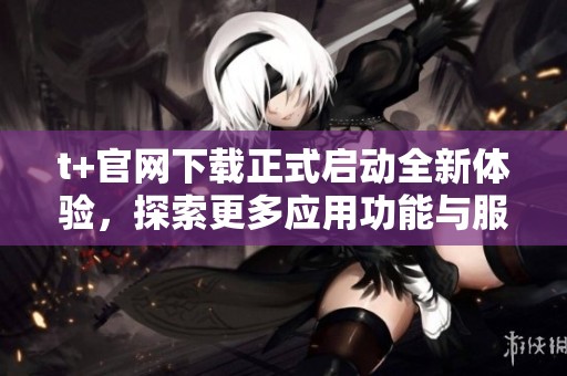 t+官网下载正式启动全新体验，探索更多应用功能与服务